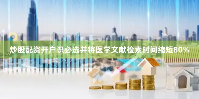 炒股配资开户识必选并将医学文献检索时间缩短80%