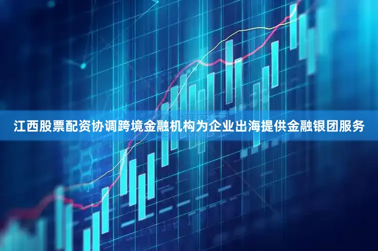 江西股票配资协调跨境金融机构为企业出海提供金融银团服务