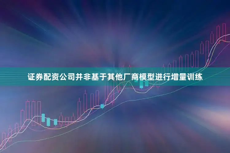 证券配资公司并非基于其他厂商模型进行增量训练