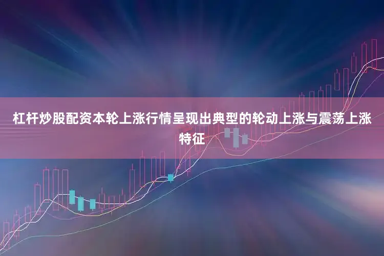 杠杆炒股配资本轮上涨行情呈现出典型的轮动上涨与震荡上涨特征