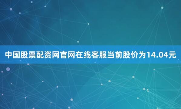 中国股票配资网官网在线客服当前股价为14.04元