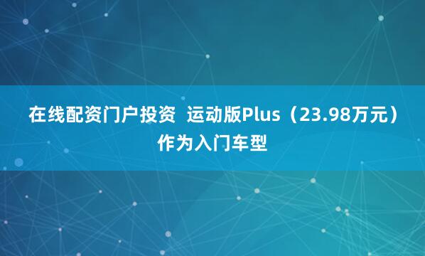 在线配资门户投资  运动版Plus（23.98万元）作为入门车型