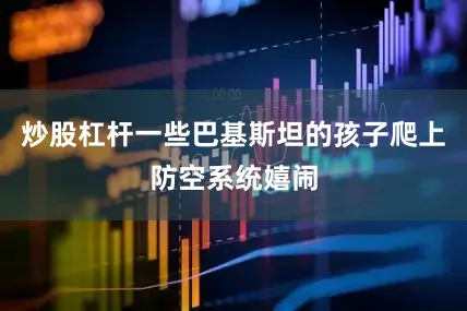 炒股杠杆一些巴基斯坦的孩子爬上防空系统嬉闹