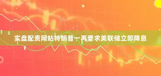 实盘配资网站特朗普一再要求美联储立即降息