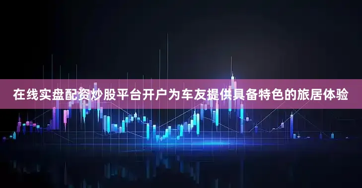 在线实盘配资炒股平台开户为车友提供具备特色的旅居体验