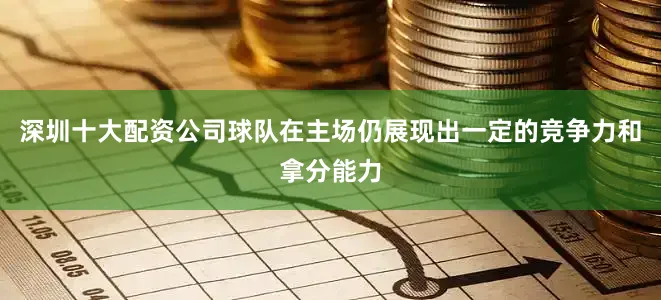 深圳十大配资公司球队在主场仍展现出一定的竞争力和拿分能力