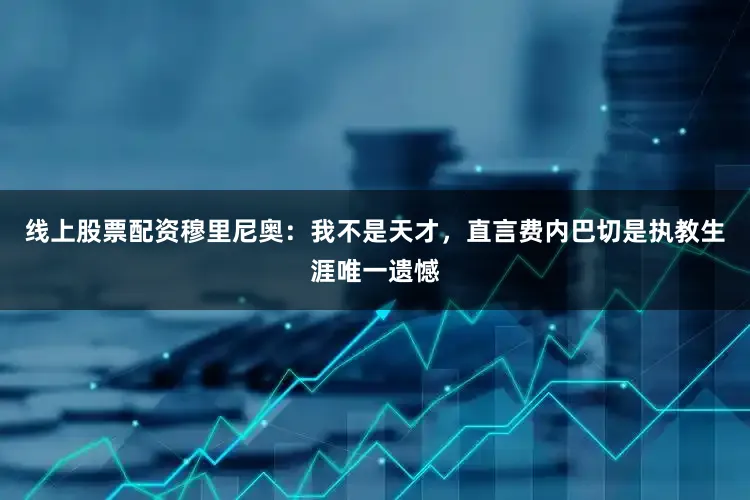 线上股票配资穆里尼奥：我不是天才，直言费内巴切是执教生涯唯一遗憾