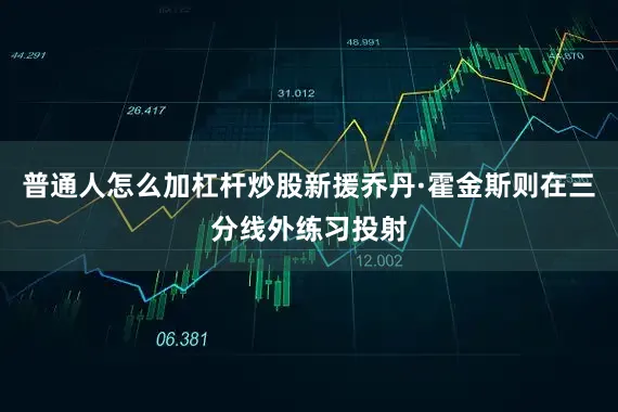 普通人怎么加杠杆炒股新援乔丹·霍金斯则在三分线外练习投射